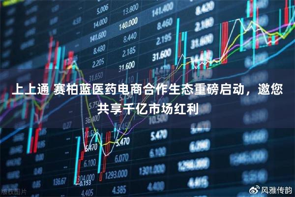 上上通 赛柏蓝医药电商合作生态重磅启动，邀您共享千亿市场红利