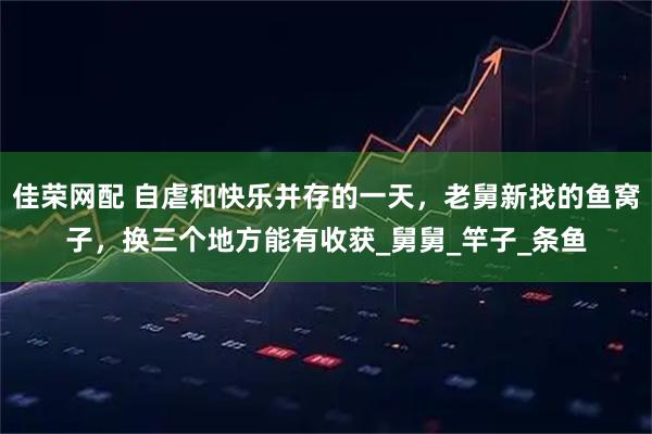 佳荣网配 自虐和快乐并存的一天，老舅新找的鱼窝子，换三个地方能有收获_舅舅_竿子_条鱼