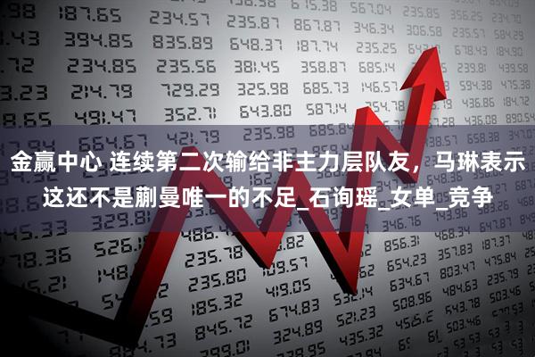 金赢中心 连续第二次输给非主力层队友，马琳表示这还不是蒯曼唯一的不足_石询瑶_女单_竞争