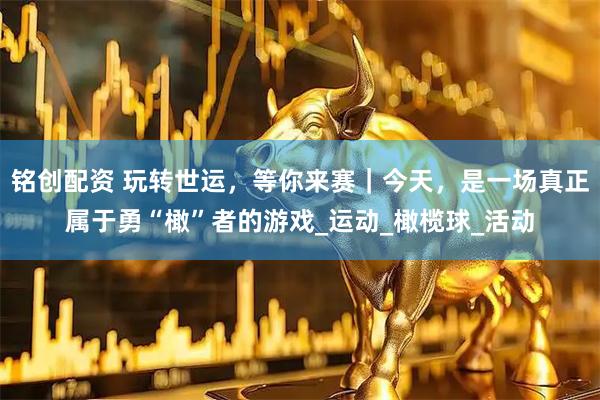 铭创配资 玩转世运，等你来赛｜今天，是一场真正属于勇“橄”者的游戏_运动_橄榄球_活动