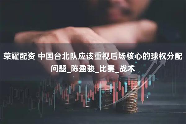 荣耀配资 中国台北队应该重视后场核心的球权分配问题_陈盈骏_比赛_战术