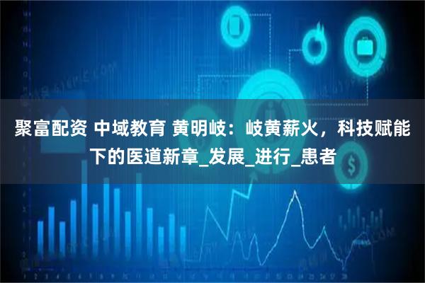 聚富配资 中域教育 黄明岐：岐黄薪火，科技赋能下的医道新章_发展_进行_患者