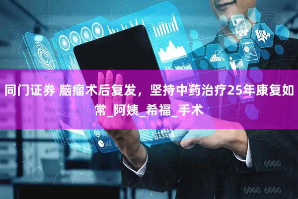 同门证券 脑瘤术后复发，坚持中药治疗25年康复如常_阿姨_希福_手术