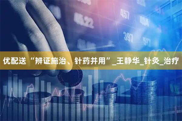 优配送 “辨证施治、针药并用”_王静华_针灸_治疗