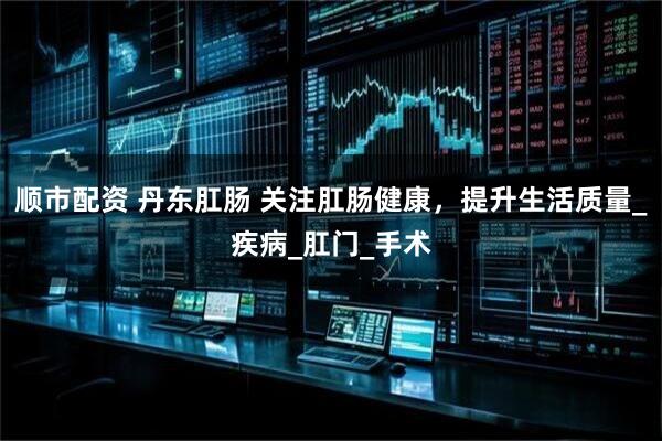 顺市配资 丹东肛肠 关注肛肠健康，提升生活质量_疾病_肛门_手术