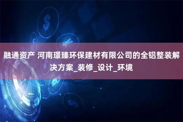 融通资产 河南璟臻环保建材有限公司的全铝整装解决方案_装修_设计_环境