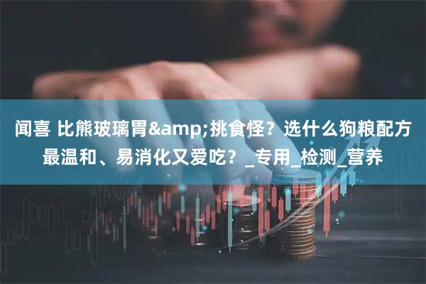 闻喜 比熊玻璃胃&挑食怪？选什么狗粮配方最温和、易消化又爱吃？_专用_检测_营养