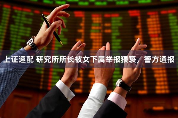 上证速配 研究所所长被女下属举报猥亵，警方通报