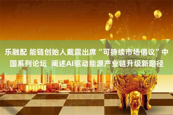 乐融配 能链创始人戴震出席“可持续市场倡议”中国系列论坛  阐述AI驱动能源产业链升级新路径