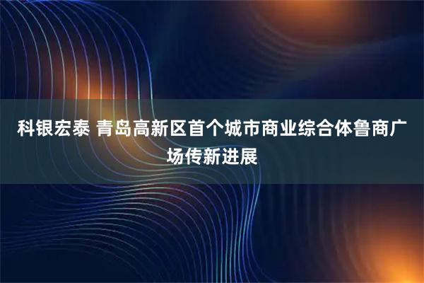 科银宏泰 青岛高新区首个城市商业综合体鲁商广场传新进展