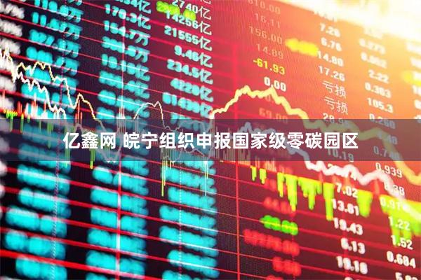 亿鑫网 皖宁组织申报国家级零碳园区