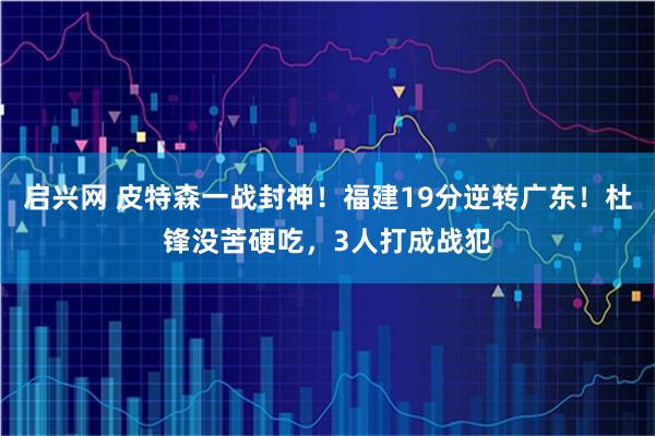 启兴网 皮特森一战封神！福建19分逆转广东！杜锋没苦硬吃，3人打成战犯