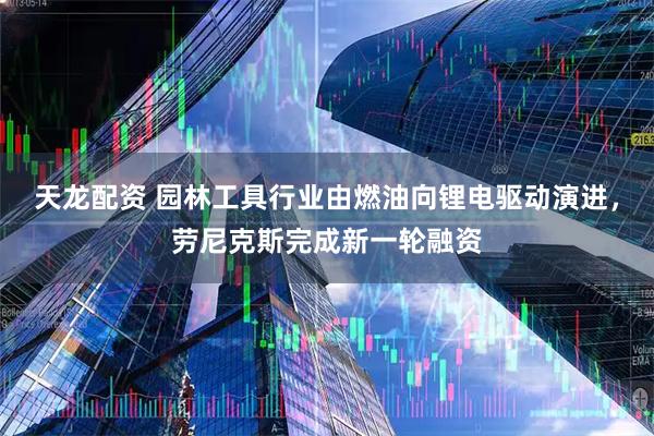 天龙配资 园林工具行业由燃油向锂电驱动演进，劳尼克斯完成新一轮融资