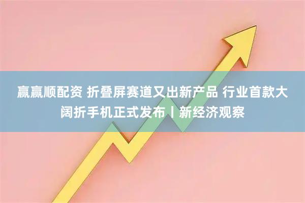 赢赢顺配资 折叠屏赛道又出新产品 行业首款大阔折手机正式发布丨新经济观察