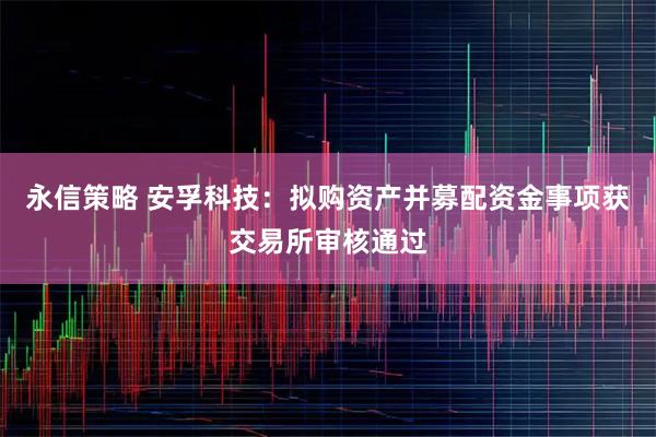 永信策略 安孚科技：拟购资产并募配资金事项获交易所审核通过