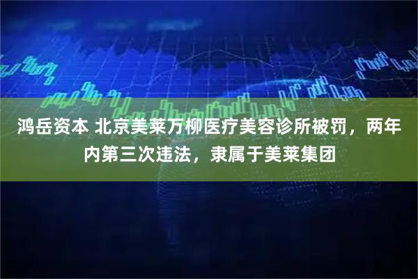 鸿岳资本 北京美莱万柳医疗美容诊所被罚，两年内第三次违法，隶属于美莱集团