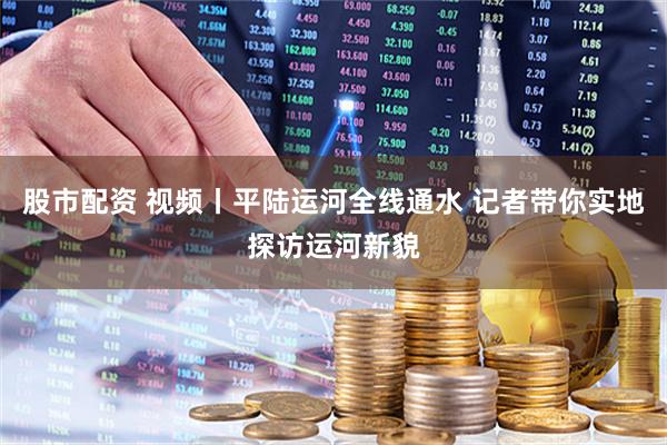 股市配资 视频丨平陆运河全线通水 记者带你实地探访运河新貌