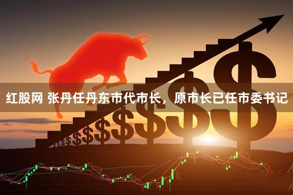 红股网 张丹任丹东市代市长，原市长已任市委书记