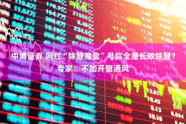 中博证券 网红“除醛魔盒”号称全屋长效除醛？专家：不如开窗通风