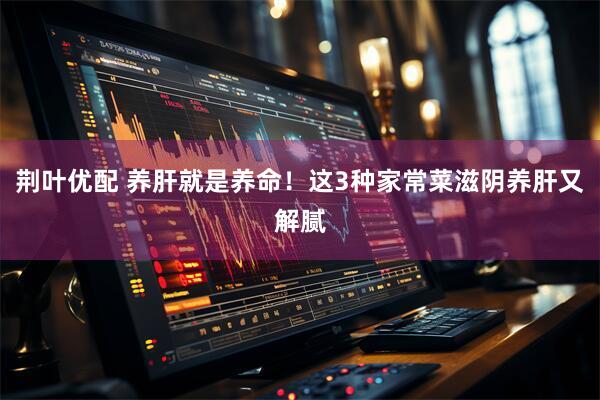 荆叶优配 养肝就是养命！这3种家常菜滋阴养肝又解腻