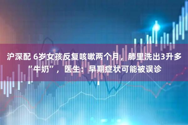 沪深配 6岁女孩反复咳嗽两个月，肺里洗出3升多“牛奶”，医生：早期症状可能被误诊