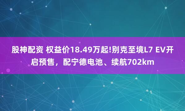 股神配资 权益价18.49万起!别克至境L7 EV开启预售，配宁德电池、续航702km