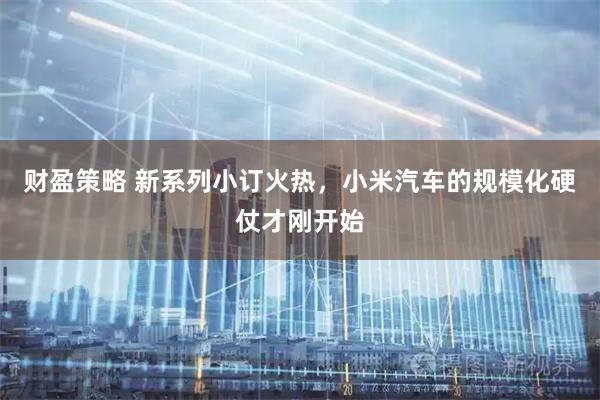 财盈策略 新系列小订火热，小米汽车的规模化硬仗才刚开始