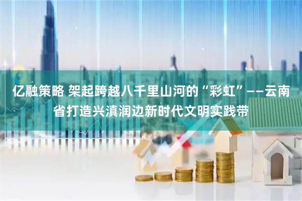 亿融策略 架起跨越八千里山河的“彩虹”——云南省打造兴滇润边新时代文明实践带